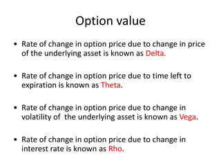 Option value
• Rate of change in option price due to change in price
  of the underlying asset is known as Delta.

• Rate of change in option price due to time left to
  expiration is known as Theta.

• Rate of change in option price due to change in
  volatility of the underlying asset is known as Vega.

• Rate of change in option price due to change in
  interest rate is known as Rho.
 