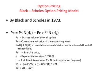 Option Pricing
        Black – Scholes Option Pricing Model

• By Black and Scholes in 1973.

• Pc = Ps N(d1) – Pe e-rT N (d2)
     Pc = Market value of the call option
     Ps = Current market price of the underlying asset
     N(d1) & N(d2) = cumulative normal distribution function of d1 and d2
       respectively.
     Pe = Exercise price,
     e = Exponential constant 2.71828
     r = Risk free interest rate, T = Time to expiration (in years)
     d1 = [ln (Ps/Pe) + (r + 0.5σ2)T] / σ√T
     d2 = d1 – (σ√T)
 