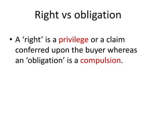 Right vs obligation

• A ‘right’ is a privilege or a claim
  conferred upon the buyer whereas
  an ‘obligation’ is a compulsion.
 