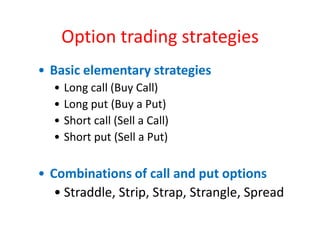 Option trading strategies
• Basic elementary strategies
  •   Long call (Buy Call)
  •   Long put (Buy a Put)
  •   Short call (Sell a Call)
  •   Short put (Sell a Put)

• Combinations of call and put options
   • Straddle, Strip, Strap, Strangle, Spread
 