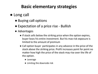 Basic elementary strategies
● Long call
  ● Buying call options
  ● Expectation of a price rise - Bullish
  ● Advantages
     ● If stock sells below the striking price when the option expires,
       buyer loses his entire investment. But his max risk exposure is
       limited to the amount of premium
     ● Call option buyer participates in any advance in the price of the
       stock above the striking price. Profit increases point for point no
       matter how high the price of the stock may rise over the life of
       the option.
         ● Leverage
         ● Limiting the downside risk
 