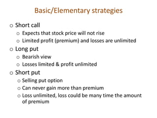 Basic/Elementary strategies
o Short call
  o Expects that stock price will not rise
  o Limited profit (premium) and losses are unlimited
o Long put
  o Bearish view
  o Losses limited & profit unlimited
o Short put
   o Selling put option
   o Can never gain more than premium
   o Loss unlimited, loss could be many time the amount
     of premium
 