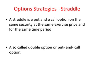 Options Strategies– Straddle
• A straddle is a put and a call option on the
  same security at the same exercise price and
  for the same time period.



• Also called double option or put- and- call
  option.
 