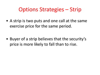 Options Strategies – Strip
• A strip is two puts and one call at the same
  exercise price for the same period.

• Buyer of a strip believes that the security’s
  price is more likely to fall than to rise.
 