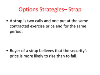 Options Strategies– Strap
• A strap is two calls and one put at the same
  contracted exercise price and for the same
  period.



• Buyer of a strap believes that the security’s
  price is more likely to rise than to fall.
 