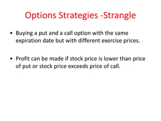 Options Strategies -Strangle
• Buying a put and a call option with the same
  expiration date but with different exercise prices.

• Profit can be made if stock price is lower than price
  of put or stock price exceeds price of call.
 