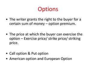 Options
• The writer grants the right to the buyer for a
  certain sum of money – option premium.

• The price at which the buyer can exercise the
  option – Exercise price/ strike price/ striking
  price.

• Call option & Put option
• American option and European Option
 