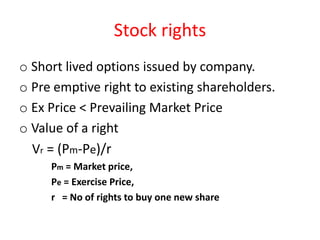 Stock rights
o Short lived options issued by company.
o Pre emptive right to existing shareholders.
o Ex Price < Prevailing Market Price
o Value of a right
  Vr = (Pm-Pe)/r
     Pm = Market price,
     Pe = Exercise Price,
     r = No of rights to buy one new share
 