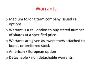 Warrants
o Medium to long term company issued call
  options.
o Warrant is a call option to buy stated number
  of shares at a specified price.
o Warrants are given as sweeteners attached to
  bonds or preferred stock
o American / European option
o Detachable / non detachable warrants.
 