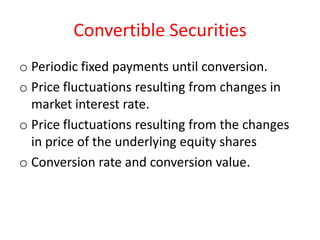 Convertible Securities
o Periodic fixed payments until conversion.
o Price fluctuations resulting from changes in
  market interest rate.
o Price fluctuations resulting from the changes
  in price of the underlying equity shares
o Conversion rate and conversion value.
 
