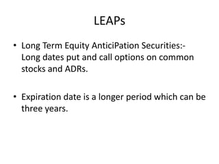 LEAPs
• Long Term Equity AnticiPation Securities:-
  Long dates put and call options on common
  stocks and ADRs.

• Expiration date is a longer period which can be
  three years.
 