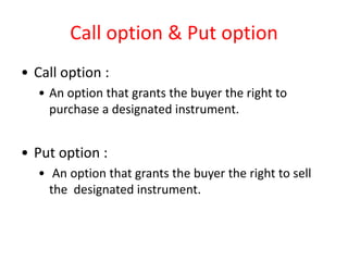 Call option & Put option
• Call option :
  • An option that grants the buyer the right to
    purchase a designated instrument.


• Put option :
  • An option that grants the buyer the right to sell
    the designated instrument.
 