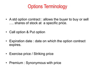 Options Terminology

• A std option contract : allows the buyer to buy or sell
  …. shares of stock at a specific price.

• Call option & Put option

• Expiration date : date on which the option contract
  expires.

• Exercise price / Striking price

• Premium : Synonymous with price
 