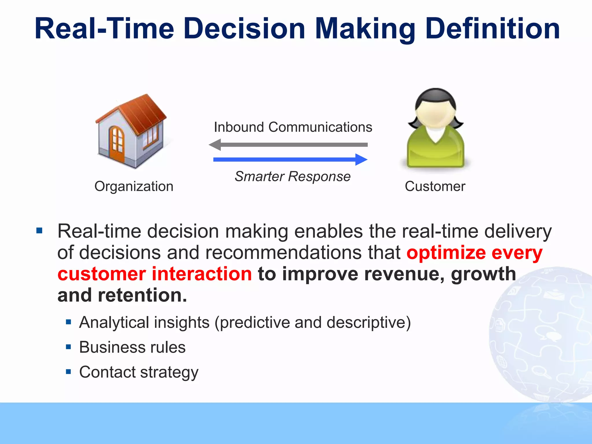 Real-Time Decision Making Definition


                        Inbound Communications


                            Smarter Response
       Organization                                                                    Customer


 Real-time decision making enables the real-time delivery
  of decisions and recommendations that optimize every
  customer interaction to improve revenue, growth
  and retention.
    Analytical insights (predictive and descriptive)
    Business rules
    Contact strategy
                                                                                                  37



                           Copyright © 2011, SAS Institute Inc. All rights reserved.
 