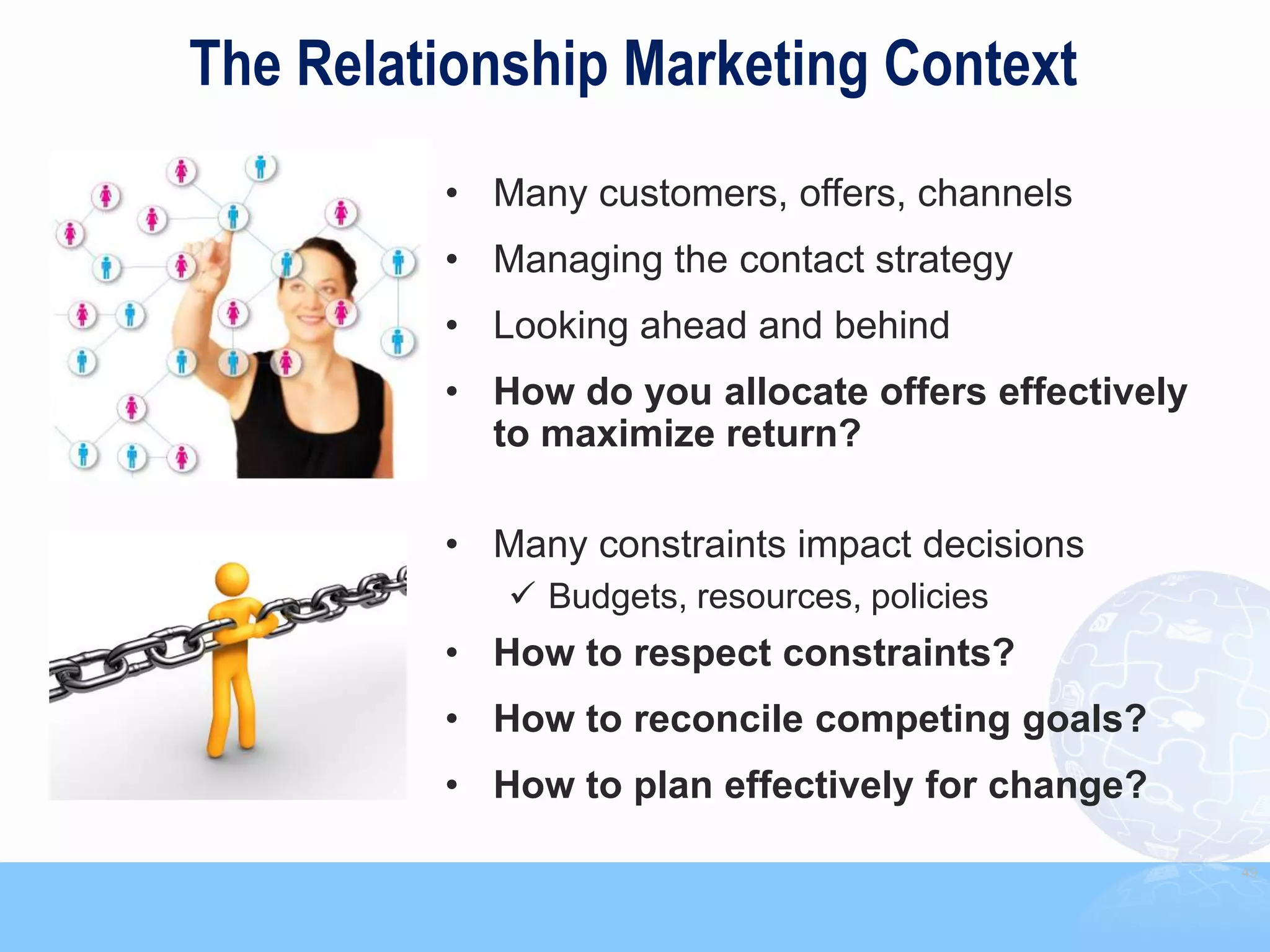The Relationship Marketing Context
         • Many customers, offers, channels
         • Managing the contact strategy
         • Looking ahead and behind
         • How do you allocate offers effectively
           to maximize return?

         • Many constraints impact decisions
             Budgets, resources, policies
         • How to respect constraints?
         • How to reconcile competing goals?
         • How to plan effectively for change?

                                                    49
 