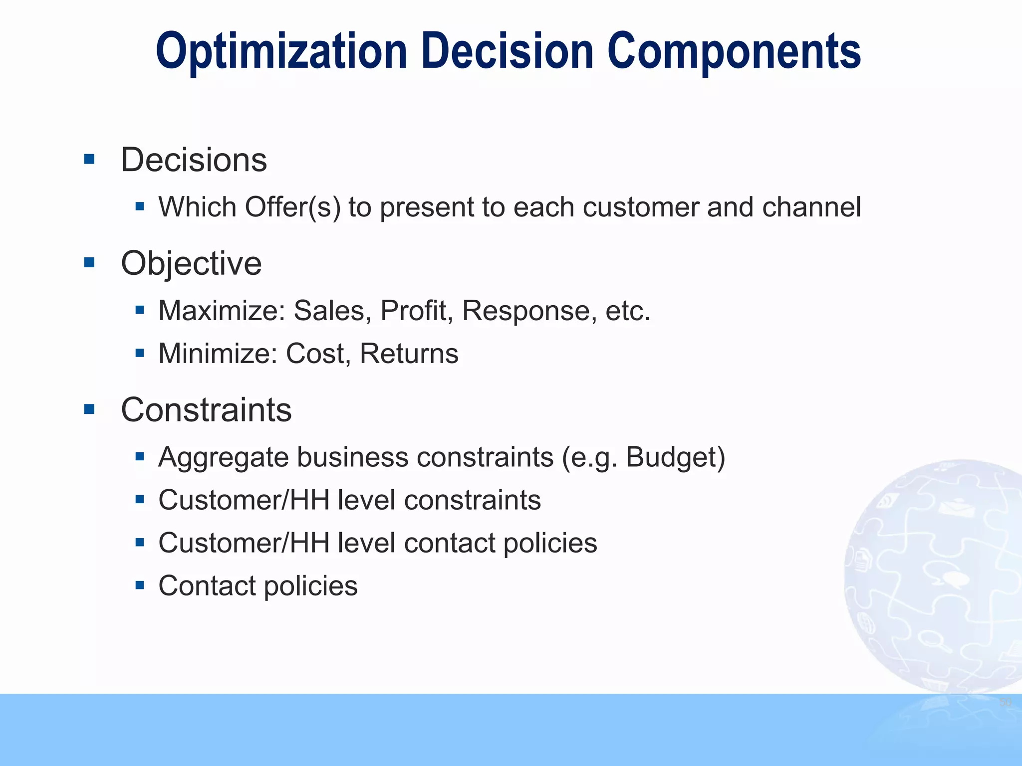 Optimization Decision Components

 Decisions
    Which Offer(s) to present to each customer and channel

 Objective
    Maximize: Sales, Profit, Response, etc.
    Minimize: Cost, Returns

 Constraints
    Aggregate business constraints (e.g. Budget)
    Customer/HH level constraints
    Customer/HH level contact policies
    Contact policies


                                                              50
 