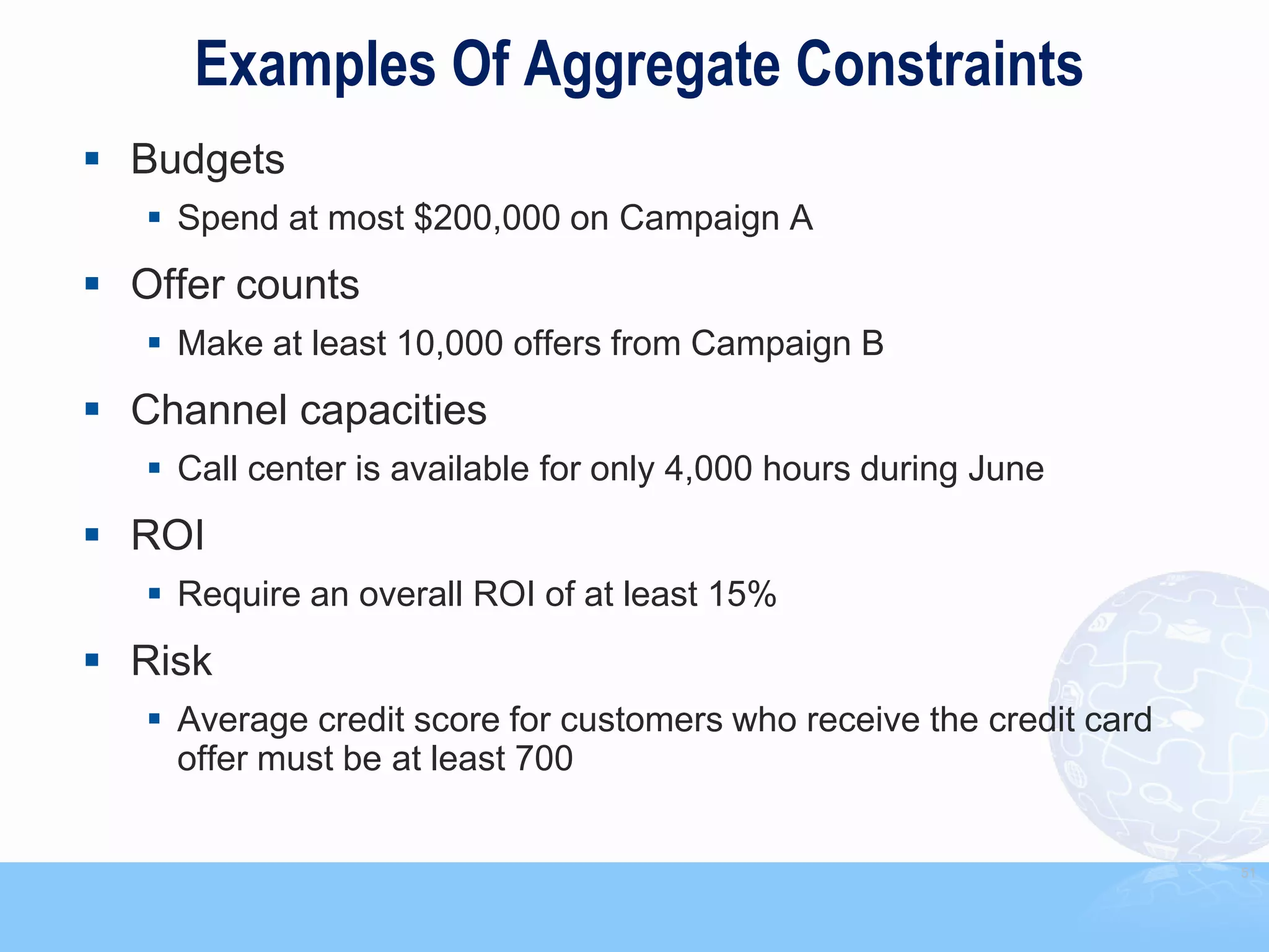 Examples Of Aggregate Constraints
 Budgets
    Spend at most $200,000 on Campaign A
 Offer counts
    Make at least 10,000 offers from Campaign B
 Channel capacities
    Call center is available for only 4,000 hours during June
 ROI
    Require an overall ROI of at least 15%
 Risk
    Average credit score for customers who receive the credit card
     offer must be at least 700


                                                                      51
 