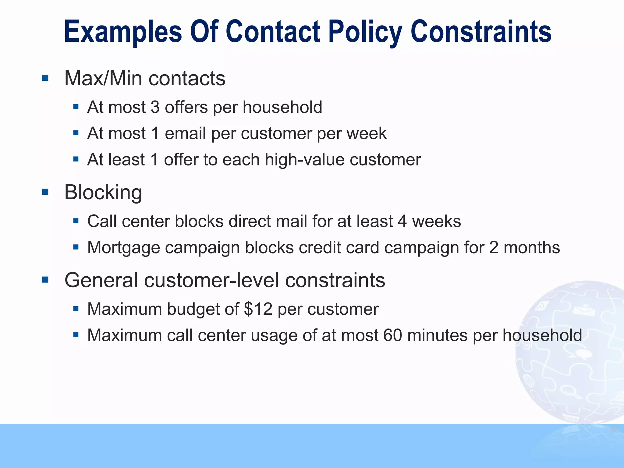Examples Of Contact Policy Constraints
 Max/Min contacts
    At most 3 offers per household
    At most 1 email per customer per week
    At least 1 offer to each high-value customer
 Blocking
    Call center blocks direct mail for at least 4 weeks
    Mortgage campaign blocks credit card campaign for 2 months
 General customer-level constraints
    Maximum budget of $12 per customer
    Maximum call center usage of at most 60 minutes per household




                                                                     52
 