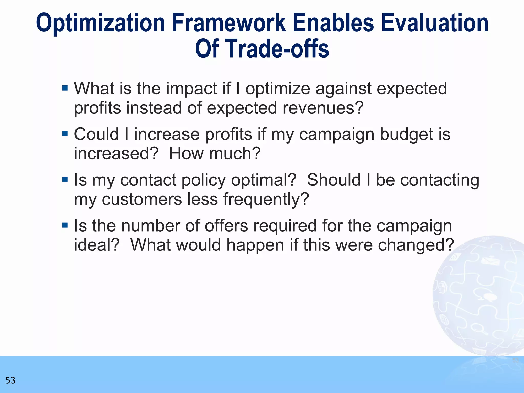 Optimization Framework Enables Evaluation
                    Of Trade-offs
        What is the impact if I optimize against expected
         profits instead of expected revenues?
        Could I increase profits if my campaign budget is
         increased? How much?
        Is my contact policy optimal? Should I be contacting
         my customers less frequently?
        Is the number of offers required for the campaign
         ideal? What would happen if this were changed?




                                                                53


53
 
