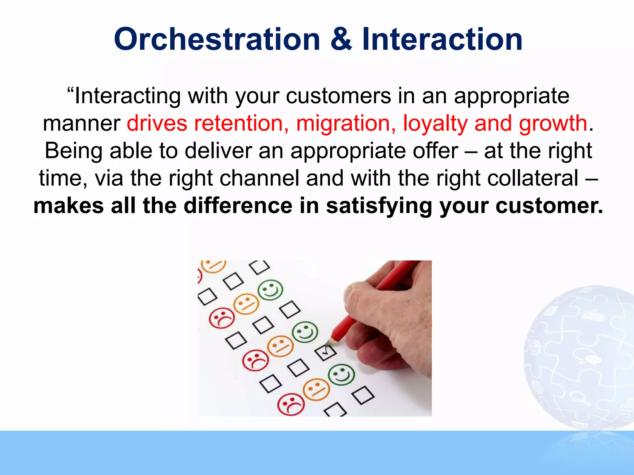 Orchestration & Interaction
   “Interacting with your customers in an appropriate
 manner drives retention, migration, loyalty and growth.
 Being able to deliver an appropriate offer – at the right
time, via the right channel and with the right collateral –
makes all the difference in satisfying your customer.
 
