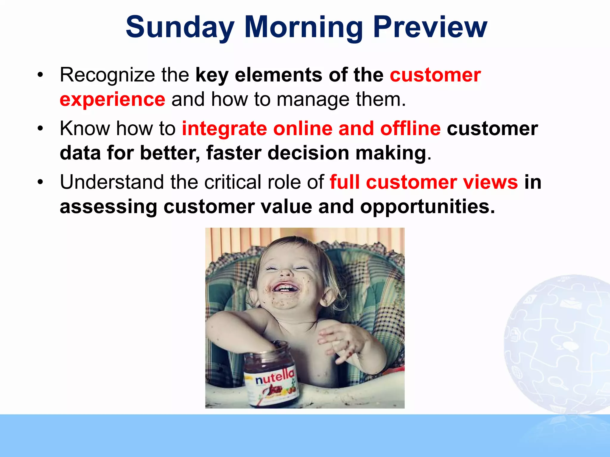 Sunday Morning Preview
• Recognize the key elements of the customer
  experience and how to manage them.
• Know how to integrate online and offline customer
  data for better, faster decision making.
• Understand the critical role of full customer views in
  assessing customer value and opportunities.
 