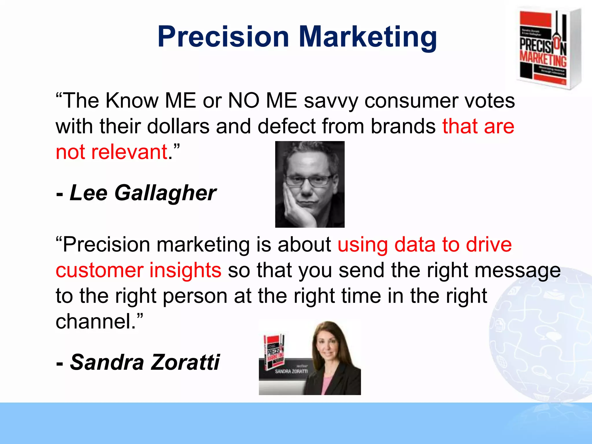 Precision Marketing

“The Know ME or NO ME savvy consumer votes
with their dollars and defect from brands that are
not relevant.”
- Lee Gallagher

“Precision marketing is about using data to drive
customer insights so that you send the right message
to the right person at the right time in the right
channel.”
- Sandra Zoratti
 