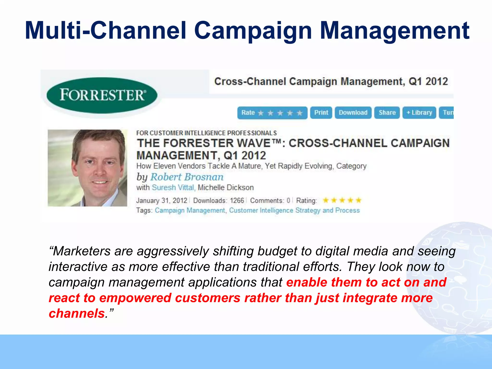 Multi-Channel Campaign Management




 “Marketers are aggressively shifting budget to digital media and seeing
 interactive as more effective than traditional efforts. They look now to
 campaign management applications that enable them to act on and
 react to empowered customers rather than just integrate more
 channels.”
 