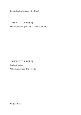 deontological theory of ethics?
[INSERT TITLE HERE] 3
Running head: [INSERT TITLE HERE]
[INSERT TITLE HERE]
Student Name
Allied American University
Author Note
 