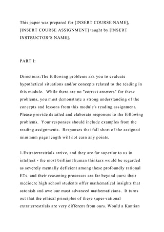 This paper was prepared for [INSERT COURSE NAME],
[INSERT COURSE ASSIGNMENT] taught by [INSERT
INSTRUCTOR’S NAME].
PART I:
Directions:The following problems ask you to evaluate
hypothetical situations and/or concepts related to the reading in
this module. While there are no "correct answers" for these
problems, you must demonstrate a strong understanding of the
concepts and lessons from this module's reading assignment.
Please provide detailed and elaborate responses to the following
problems. Your responses should include examples from the
reading assignments. Responses that fall short of the assigned
minimum page length will not earn any points.
1.Extraterrestrials arrive, and they are far superior to us in
intellect - the most brilliant human thinkers would be regarded
as severely mentally deficient among these profoundly rational
ETs, and their reasoning processes are far beyond ours: their
mediocre high school students offer mathematical insights that
astonish and awe our most advanced mathematicians. It turns
out that the ethical principles of these super-rational
extraterrestrials are very different from ours. Would a Kantian
 
