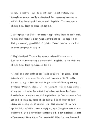 conclude that we ought to adopt their ethical system, even
though we cannot really understand the reasoning process by
which they developed that system? Explain. Your response
should be at least one page in length.
2.Mr. Spock - of Star Trek fame - apparently feels no emotions.
Would that make him (in your view) more or less capable of
living a morally good life? Explain. Your response should be
at least one page in length.
3.Explain the difference between a rule-utilitarian and a
Kantian? Is there really a difference? Explain. Your response
should be at least one page in length.
4.There is a spot open in Professor Ponder's film class. Your
friends who have taken her class all rave about it: "I really
learned to appreciate the artistic potential of films by taking
Professor Ponder's class. Before taking the class I liked almost
every movie I saw. Now that I have learned from Professor
Ponder how to understand and appreciate the fine nuances of the
art of film-making, most of the movies I once enjoyed now
strike me as stupid and amateurish. But because of my new
appreciation of film, I now deeply enjoy a few great movies that
otherwise I could never have appreciated. I have gained a depth
of enjoyment from those few wonderful films I never dreamed
 