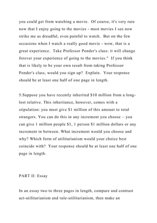 you could get from watching a movie. Of course, it's very rare
now that I enjoy going to the movies - most movies I see now
strike me as dreadful, even painful to watch. But on the few
occasions when I watch a really good movie - wow, that is a
great experience. Take Professor Ponder's class: it will change
forever your experience of going to the movies." If you think
that is likely to be your own result from taking Professor
Ponder's class, would you sign up? Explain. Your response
should be at least one half of one page in length.
5.Suppose you have recently inherited $10 million from a long-
lost relative. This inheritance, however, comes with a
stipulation: you must give $1 million of this amount to total
strangers. You can do this in any increment you choose – you
can give 1 million people $1, 1 person $1 million dollars or any
increment in between. What increment would you choose and
why? Which form of utilitarianism would your choice best
coincide with? Your response should be at least one half of one
page in length.
PART II: Essay
In an essay two to three pages in length, compare and contrast
act-utilitarianism and rule-utilitarianism, then make an
 