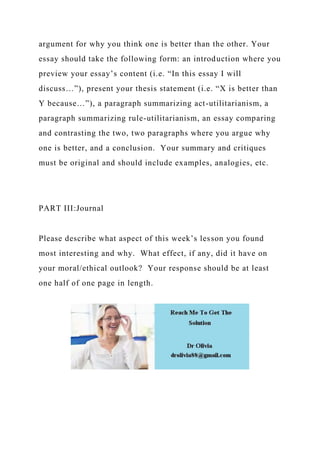 argument for why you think one is better than the other. Your
essay should take the following form: an introduction where you
preview your essay’s content (i.e. “In this essay I will
discuss…”), present your thesis statement (i.e. “X is better than
Y because…”), a paragraph summarizing act-utilitarianism, a
paragraph summarizing rule-utilitarianism, an essay comparing
and contrasting the two, two paragraphs where you argue why
one is better, and a conclusion. Your summary and critiques
must be original and should include examples, analogies, etc.
PART III:Journal
Please describe what aspect of this week’s lesson you found
most interesting and why. What effect, if any, did it have on
your moral/ethical outlook? Your response should be at least
one half of one page in length.
 