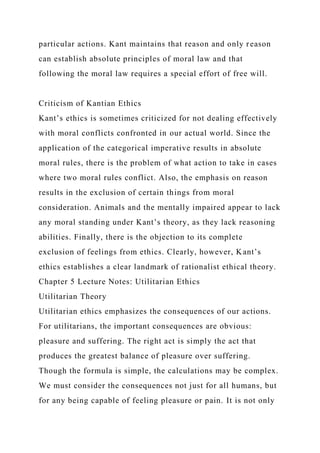 particular actions. Kant maintains that reason and only reason
can establish absolute principles of moral law and that
following the moral law requires a special effort of free will.
Criticism of Kantian Ethics
Kant’s ethics is sometimes criticized for not dealing effectively
with moral conflicts confronted in our actual world. Since the
application of the categorical imperative results in absolute
moral rules, there is the problem of what action to take in cases
where two moral rules conflict. Also, the emphasis on reason
results in the exclusion of certain things from moral
consideration. Animals and the mentally impaired appear to lack
any moral standing under Kant’s theory, as they lack reasoning
abilities. Finally, there is the objection to its complete
exclusion of feelings from ethics. Clearly, however, Kant’s
ethics establishes a clear landmark of rationalist ethical theory.
Chapter 5 Lecture Notes: Utilitarian Ethics
Utilitarian Theory
Utilitarian ethics emphasizes the consequences of our actions.
For utilitarians, the important consequences are obvious:
pleasure and suffering. The right act is simply the act that
produces the greatest balance of pleasure over suffering.
Though the formula is simple, the calculations may be complex.
We must consider the consequences not just for all humans, but
for any being capable of feeling pleasure or pain. It is not only
 