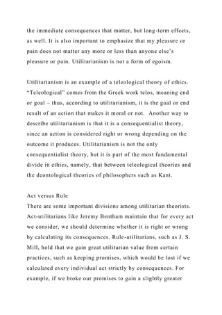 the immediate consequences that matter, but long-term effects,
as well. It is also important to emphasize that my pleasure or
pain does not matter any more or less than anyone else’s
pleasure or pain. Utilitarianism is not a form of egoism.
Utilitarianism is an example of a teleological theory of ethics.
“Teleological” comes from the Greek work telos, meaning end
or goal – thus, according to utilitarianism, it is the goal or end
result of an action that makes it moral or not. Another way to
describe utilitarianism is that it is a consequentialist theory,
since an action is considered right or wrong depending on the
outcome it produces. Utilitarianism is not the only
consequentialist theory, but it is part of the most fundamental
divide in ethics, namely, that between teleological theories and
the deontological theories of philosophers such as Kant.
Act versus Rule
There are some important divisions among utilitarian theorists.
Act-utilitarians like Jeremy Bentham maintain that for every act
we consider, we should determine whether it is right or wrong
by calculating its consequences. Rule-utilitarians, such as J. S.
Mill, hold that we gain great utilitarian value from certain
practices, such as keeping promises, which would be lost if we
calculated every individual act strictly by consequences. For
example, if we broke our promises to gain a slightly greater
 