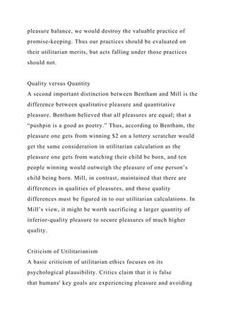 pleasure balance, we would destroy the valuable practice of
promise-keeping. Thus our practices should be evaluated on
their utilitarian merits, but acts falling under those practices
should not.
Quality versus Quantity
A second important distinction between Bentham and Mill is the
difference between qualitative pleasure and quantitative
pleasure. Bentham believed that all pleasures are equal; that a
“pushpin is a good as poetry.” Thus, according to Bentham, the
pleasure one gets from winning $2 on a lottery scratcher would
get the same consideration in utilitarian calculation as the
pleasure one gets from watching their child be born, and ten
people winning would outweigh the pleasure of one person’s
child being born. Mill, in contrast, maintained that there are
differences in qualities of pleasures, and those quality
differences must be figured in to our utilitarian calculations. In
Mill’s view, it might be worth sacrificing a larger quantity of
inferior-quality pleasure to secure pleasures of much higher
quality.
Criticism of Utilitarianism
A basic criticism of utilitarian ethics focuses on its
psychological plausibility. Critics claim that it is false
that humans' key goals are experiencing pleasure and avoiding
 