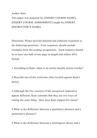 Author Note
This paper was prepared for [INSERT COURSE NAME],
[INSERT COURSE ASSIGNMENT] taught by [INSERT
INSTRUCTOR’S NAME].
Directions: Please provide detailed and elaborate responses to
the following questions. Your responses should include
examples from the reading assignments. Each response should
be at least one half of one page in length and utilize APA
format.
1.According to Kant, when is an action morally praise-worthy?
2.Describe one of the criticisms often leveled against Kant's
theory.
3.Although the two versions of the categorical imperative
appear different, Kant contends that they are two ways of
stating the same thing. How does Kant support his claim?
4.What is the difference between a qualitative pleasure and a
quantitative pleasure?
5.What is the difference between a teleological theory and a
 
