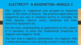 ELECTRICITY & MAGENETISM- MODULE 2
• The subject of magnetism now occupies an important
place in the realm of science. The practical applications of
magnetism are now of immense service in everyday life
the dynamo, electric motor, telephone and other
electrical equipment etc.
• For the clear understanding of applications of this subject
it is necessary to know the fundamental properties of
magnets and magnetic fields
• The fact that a magnetic phenomenon a magnetic field
is observed around a wire carrying current is very familiar
 