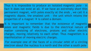 Thus it is impossible to produce an isolated magnetic pole – in
fact it does not exist at all. If we have an extremely short thin
permanent magnet, with poles exactly at the ends , we call it a
magnetic dipole, the smallest unit – the unit which retains the
properties of a magnet  is called a domain.
It is important to remember that the existence of magnetic
poles and magnetic fields is due to the electrical nature of
matter consisting of electrons, protons and other electric
charges, moving relatively to each other. Thus magnetism is a
manifestation of moving electric charges.
For example one of the faces of a circular orbit of a circling
electron about the nucleus is a north and the other a south pole
 
