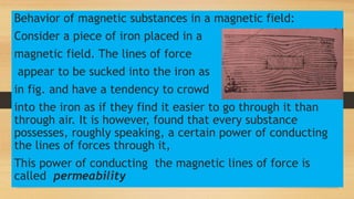 Behavior of magnetic substances in a magnetic field:
Consider a piece of iron placed in a
magnetic field. The lines of force
appear to be sucked into the iron as
in fig. and have a tendency to crowd
into the iron as if they find it easier to go through it than
through air. It is however, found that every substance
possesses, roughly speaking, a certain power of conducting
the lines of forces through it,
This power of conducting the magnetic lines of force is
called permeability
 