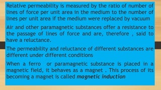 Relative permeability is measured by the ratio of number of
lines of force per unit area in the medium to the number of
lines per unit area if the medium were replaced by vacuum
Air and other paramagnetic substances offer a resistance to
the passage of lines of force and are, therefore , said to
have a reluctance.
The permeability and reluctance of different substances are
different under different conditions
When a ferro or paramagnetic substance is placed in a
magnetic field, it behaves as a magnet . This process of its
becoming a magnet is called magnetic induction
 