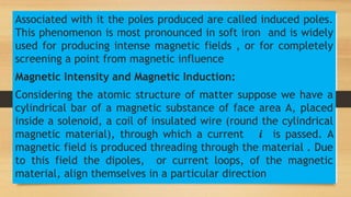 Associated with it the poles produced are called induced poles.
This phenomenon is most pronounced in soft iron and is widely
used for producing intense magnetic fields , or for completely
screening a point from magnetic influence
Magnetic Intensity and Magnetic Induction:
Considering the atomic structure of matter suppose we have a
cylindrical bar of a magnetic substance of face area A, placed
inside a solenoid, a coil of insulated wire (round the cylindrical
magnetic material), through which a current 𝒊 is passed. A
magnetic field is produced threading through the material . Due
to this field the dipoles, or current loops, of the magnetic
material, align themselves in a particular direction
 