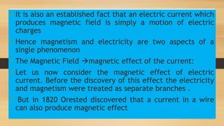 • It is also an established fact that an electric current which
produces magnetic field is simply a motion of electric
charges
• Hence magnetism and electricity are two aspects of a
single phenomenon
• The Magnetic Field magnetic effect of the current:
• Let us now consider the magnetic effect of electric
current. Before the discovery of this effect the electricity
and magnetism were treated as separate branches .
• But in 1820 Orested discovered that a current in a wire
can also produce magnetic effect
 