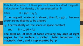 This total number of lines per unit area is called magnetic
induction or flux density , is represented by B
Thus B = µ0H + µ0 Im
If the magnetic material is absent, then B0 = µ0H , because
there are no dipoles to be aligned
µ0 permeability of free space or space constant
and B = µ0 (H + Im)
The total no. of lines of force crossing any area at right
angles to the surface is called total induction or
magnetic flux , and is represented by 𝜙
 