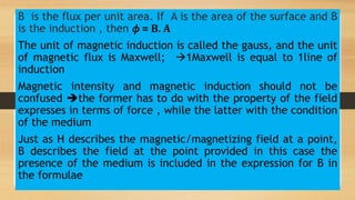 B is the flux per unit area. If A is the area of the surface and B
is the induction , then 𝜙 = B. A
The unit of magnetic induction is called the gauss, and the unit
of magnetic flux is Maxwell; 1Maxwell is equal to 1line of
induction
Magnetic intensity and magnetic induction should not be
confused the former has to do with the property of the field
expresses in terms of force , while the latter with the condition
of the medium
Just as H describes the magnetic/magnetizing field at a point,
B describes the field at the point provided in this case the
presence of the medium is included in the expression for B in
the formulae
 