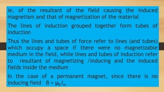 ie, of the resultant of the field causing the induced
magnetism and that of magnetization of the material
The lines of induction grouped together form tubes of
induction
Thus the lines and tubes of force refer to lines (and tubes)
which occupy a space if there were no magnetizable
medium in the field, while lines and tubes of induction refer
to resultant of magnetizing /inducing and the induced
fields inside the medium
In the case of a permanent magnet, since there is no
inducing field B = µ0 Im
 