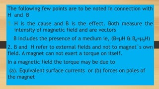 The following few points are to be noted in connection with
H and B
1. H is the cause and B is the effect. Both measure the
intensity of magnetic field and are vectors
B includes the presence of a medium ie, (B=µH & B0=µ0H)
2. B and H refer to external fields and not to magnet`s own
field. A magnet can not exert a torque on itself.
In a magnetic field the torque may be due to
(a). Equivalent surface currents or (b) forces on poles of
the magnet
 