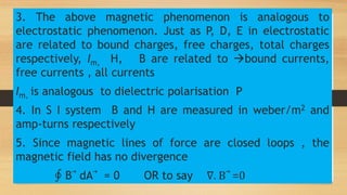 3. The above magnetic phenomenon is analogous to
electrostatic phenomenon. Just as P, D, E in electrostatic
are related to bound charges, free charges, total charges
respectively, Im, H, B are related to bound currents,
free currents , all currents
Im, is analogous to dielectric polarisation P
4. In S I system B and H are measured in weber/m2 and
amp-turns respectively
5. Since magnetic lines of force are closed loops , the
magnetic field has no divergence
∮ B⃗ dA⃗ = 0 OR to say ∇. B⃗ =0
 
