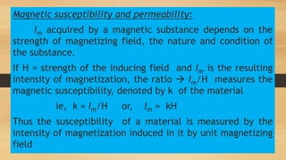 Magnetic susceptibility and permeability:
Im acquired by a magnetic substance depends on the
strength of magnetizing field, the nature and condition of
the substance.
If H = strength of the inducing field and Im is the resulting
intensity of magnetization, the ratio  Im/H measures the
magnetic susceptibility, denoted by k of the material
ie, k = Im/H or, Im = kH
Thus the susceptibility of a material is measured by the
intensity of magnetization induced in it by unit magnetizing
field
 