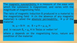 The magnetic susceptibility is a measure of the ease with
which the substance is magnetized, and varies with the
magnitude of magnetizing field.
The ratio of magnetic induction B produced in a material to
the magnetizing field H (in the absence of any magnetic
material) is called the absolute permeability  µ of the
material
ie, µ = B/H or, B = µ H = µr µo H
and in vacuum Bo = µo H in Teslas or weber/m2
where µ depends on the magnetizing force, nature and
condition of the material
 