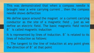 h
• This was demonstrated that when a compass needle is
brought near a wire carrying current , then the compass
needle shows deflection
• We define space around the magnet or a current carrying
conductor as the site of a magnetic field , just as we
define an electric field. The basic magnetic field vector
Bˆ is called magnetic induction
• It is represented by lines of induction. Bˆ is related to its
lines of induction as follows:
• 1. The tangent to the line of induction at any point gives
the direction of Bˆ at that point
 